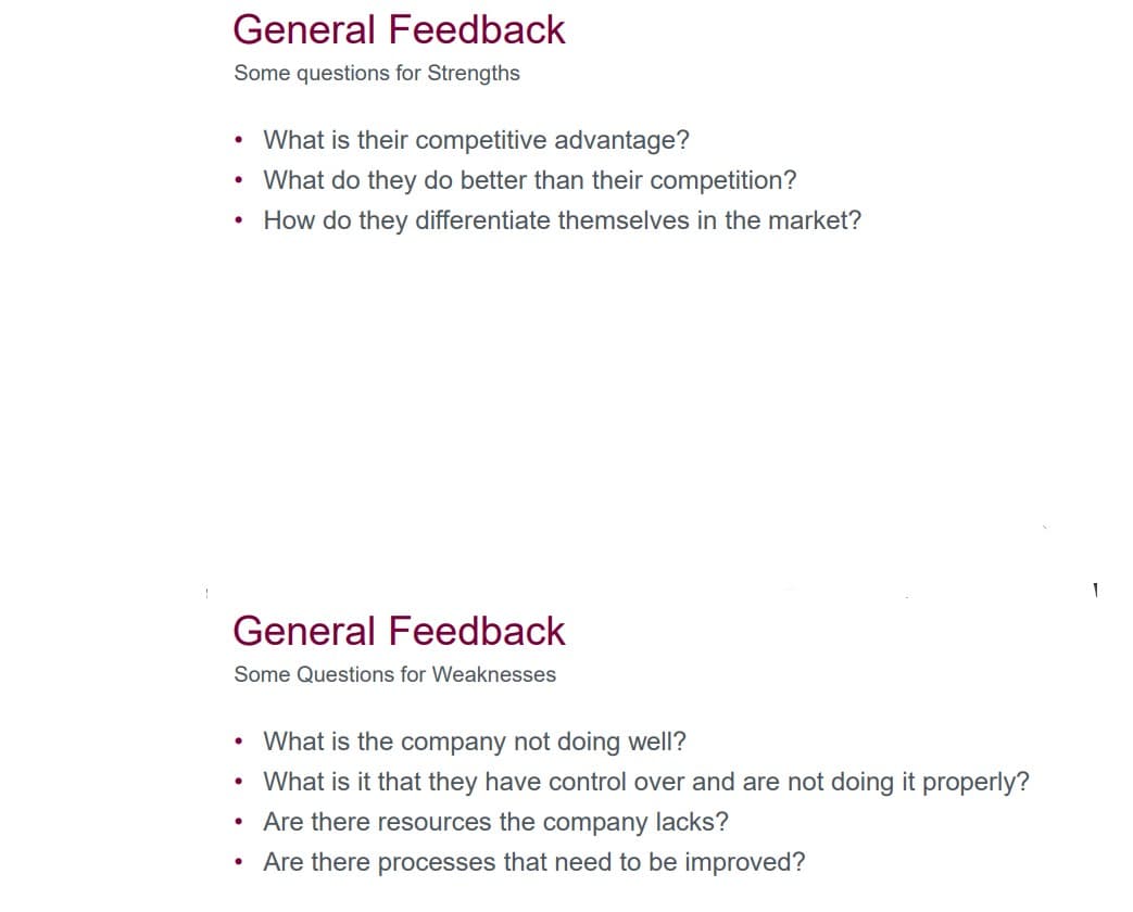 General Feedback
Some questions for Strengths
• What is their competitive advantage?
• What do they do better than their competition?
How do they differentiate themselves in the market?
●
General Feedback
Some Questions for Weaknesses
What is the company not doing well?
• What is it that they have control over and are not doing it properly?
Are there resources the company lacks?
Are there processes that need to be improved?
●
●
●
1
