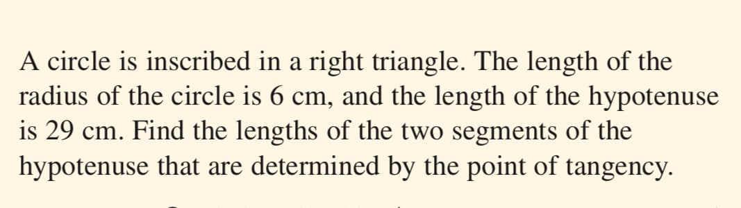 A circle is inscribed in a right triangle. The length of the
radius of the circle is 6 cm, and the length of the hypotenuse
is 29 cm. Find the lengths of the two segments of the
hypotenuse that are determined by the point of tangency.
