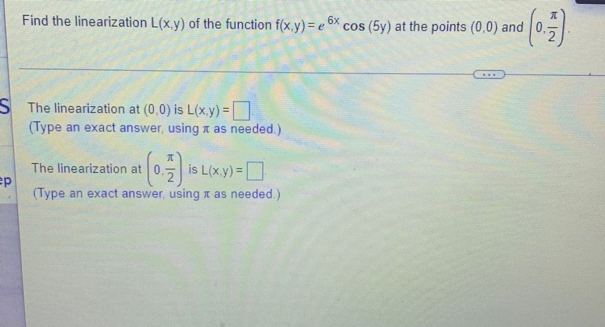 Find the linearization L(x,y) of the function f(x,y) = e X cos (5y) at the points (0,0) and 0,
6x
2
S The linearization at (0,0) is L(x.y)=|
%3D
(Type an exact answer, using t as needed.)
元
券
The linearization at 0
is L(xy)=
2.
5 |
(Type an exact answer, using n as needed.)
