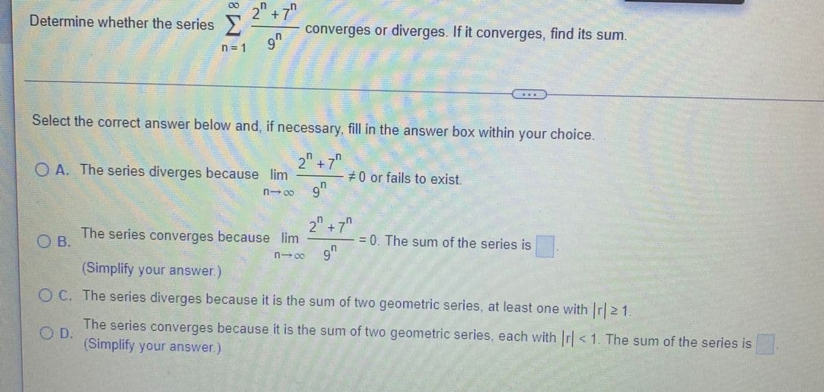 Determine whether the series>
2" + 7"
converges or diverges. If it converges, find its sum.
6.
9h
n = 1
Select the correct answer below and, if necessary, fill in the answer box within your choice.
2" +7"
O A. The series diverges because lim
#0 or fails to exist.
9h
"
2 +7
The series converges because lim
OB.
= 0. The sum of the series is
9"
6.
(Simplify your answer.)
O C. The series diverges because it is the sum of two geometric series, at least one with Ir| 21
The series converges because it is the sum of two geometric series, each with r<1. The sum of the series is
(Simplify your answer)
OD.
