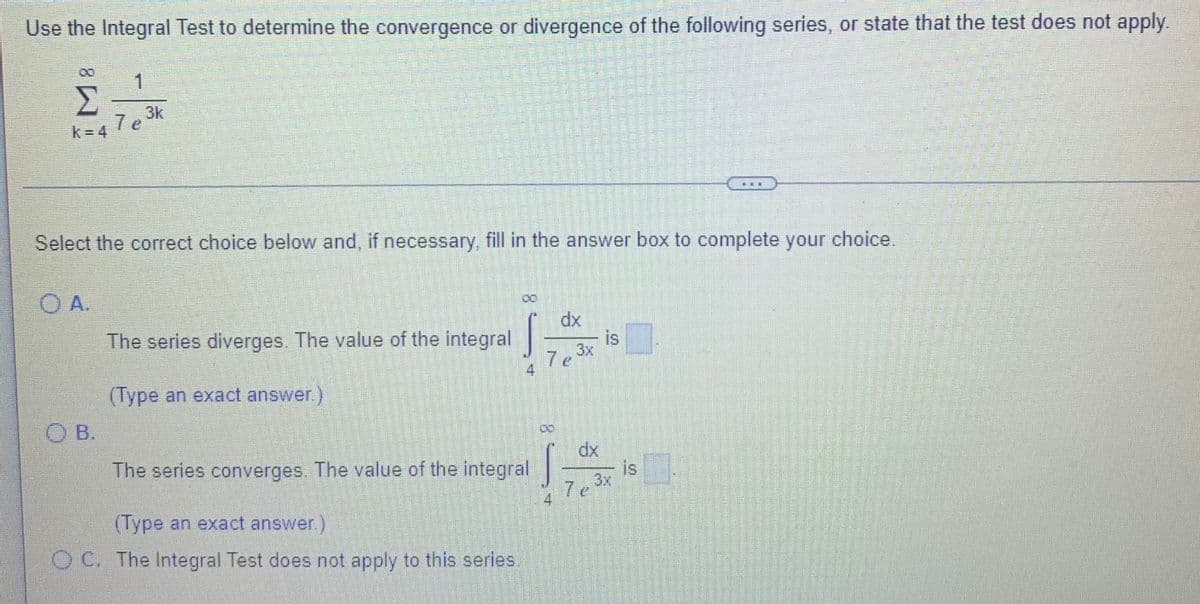 Use the Integral Test to determine the convergence or divergence of the following series, or state that the test does not apply.
1
Σ
3k
7 e
k= 4
Select the correct choice below and, if necessary, fill in the answer box to complete your choice.
O A.
dx
The series diverges. The value of the integral
is
3x
7 e
(Type an exact answer.)
O B.
dx
is
Ze 3x
The series converges. The value of the integral
7e
(Type an exact answer)
OC. The Integral Test does not apply to this series.
8.
8.
