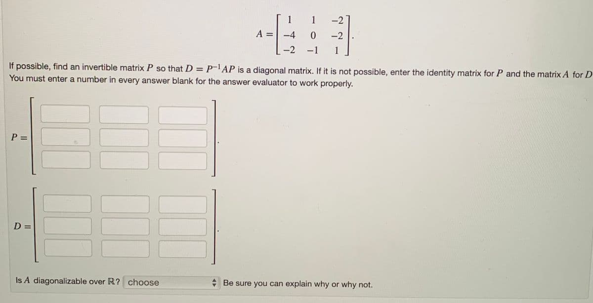 P =
If possible, find an invertible matrix P so that D = P-¹AP is a diagonal matrix. If it is not possible, enter the identity matrix for P and the matrix A for D
You must enter a number in every answer blank for the answer evaluator to work properly.
D =
A =
Is A diagonalizable over R? choose
1
1 -2
-4
0
-2
-2 -1 1
Be sure you can explain why or why not.