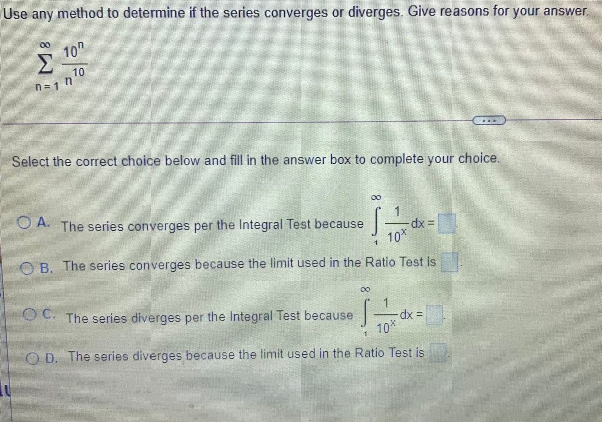 Use any method to determine if the series converges or diverges. Give reasons for your answer.
10"
Σ
10
n= 1
Select the correct choice below and fill in the answer box to complete your choice.
VA The series converges per the Integral Test because
dx 3=
10X
O B. The series converges because the limit used in the Ratio Test is
The series diverges per the Integral Test because
1
dx =
10*
O D. The series diverges because the limit used in the Ratio Test is
