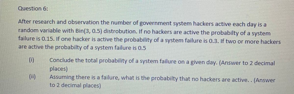 Question 6:
After research and observation the number of government system hackers active each day is a
random variable with Bin(3, 0.5) distrobution. If no hackers are active the probabilty of a system
failure is 0.15. If one hacker is active the probability of a system failure is 0.3. If two or more hackers
are active the probabilty of a system failure is 0.5
(i)
Conclude the total probability of a system failure on a given day. (Answer to 2 decimal
places)
Assuming there is a failure, what is the probabilty that no hackers are active.. (Answer
to 2 decimal places)
(ii)
