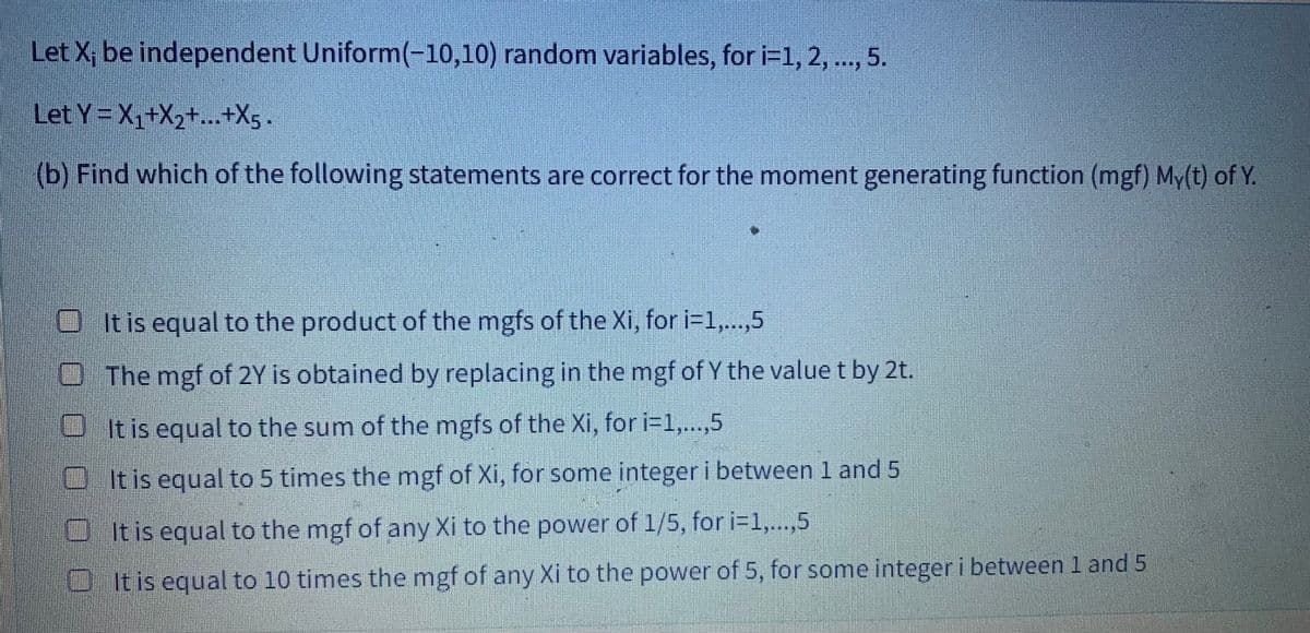 Let X; be independent Uniform(-10,10) random variables, for i=1, 2, ..., 5.
Let
Y=X₁+X₂+...+X5.
(b) Find which of the following statements are correct for the moment generating function (mgf) My(t) of Y.
It is equal to the product of the mgfs of the Xi, for i=1,...,5
The mgf of 2Y is obtained by replacing in the mgf of Y the value t by 2t.
It is equal to the sum of the mgfs of the Xi, for i=1,...,5
It is equal to 5 times the mgf of Xi, for some integer i between 1 and 5
It is equal to the mgf of any Xi to the power of 1/5, for i=1,...,5
It is equal to 10 times the mgf of any Xi to the power of 5, for some integer i between 1 and 5