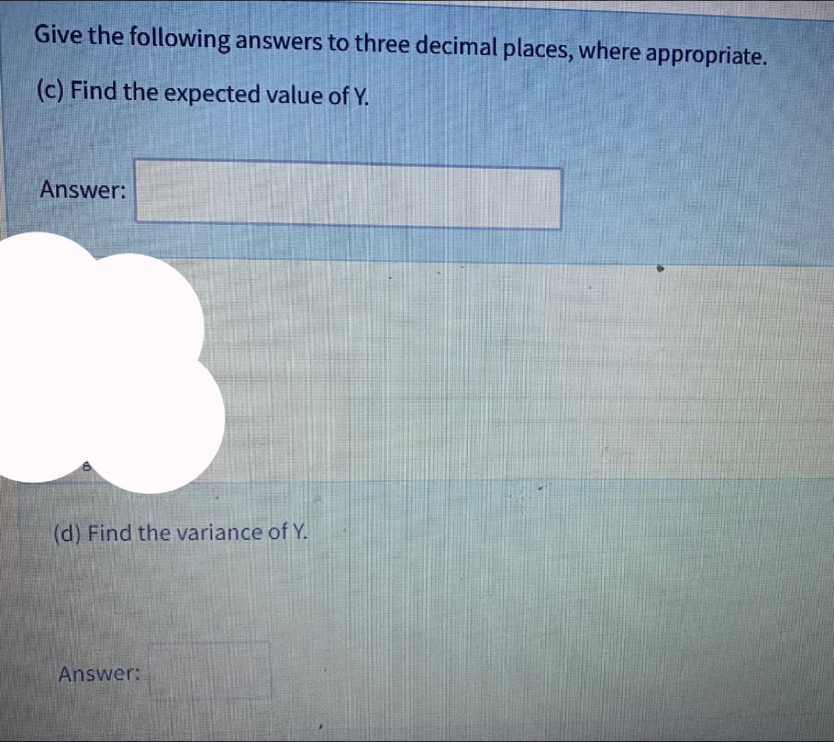 Give the following answers to three decimal places, where appropriate.
(c) Find the expected value of Y.
Answer:
(d) Find the variance of Y.
Answer: