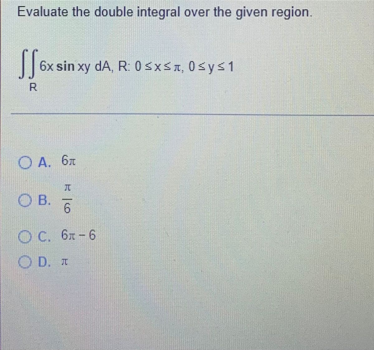 Evaluate the double integral over the given region.
|6x sin xy
dA, R. 0 SxsA, 0sys1
R.
O A. 6x
兀
OB.
9.
O C. 6x-6
O D. I
