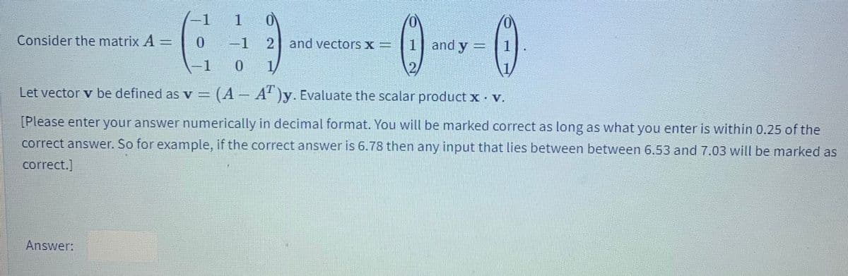 -1
Consider the matrix A
-1
21 and vectors x=
1 and y = 1
-1
.
1/
Let vector v be defined as v = (A – A' )y. Evaluate the scalar product x v.
[Please enter your answer numerically in decimal format. You will be marked correct as long as what you enter is within 0.25 of the
correct answer. So for example, if the correct answer is 6.78 then any input that lies between between 6.53 and 7.03 will be marked as
correct.]
Answer:

