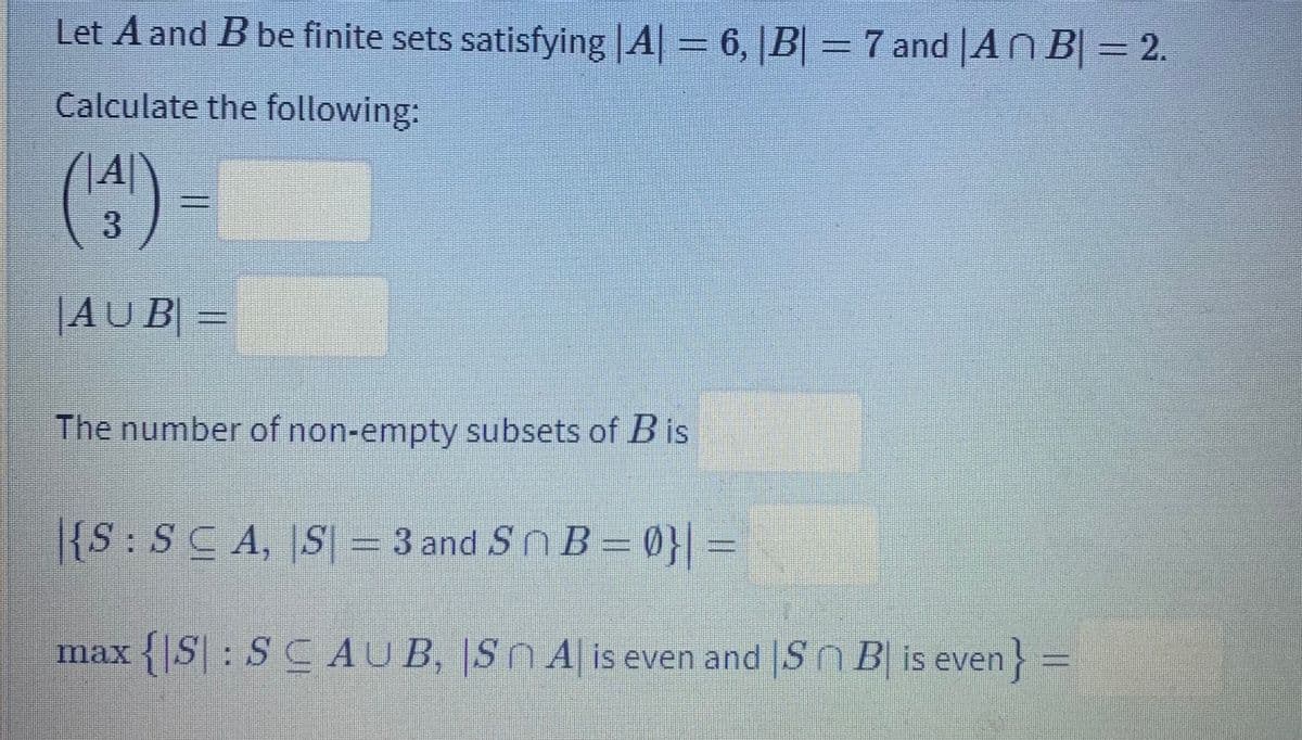 Let A and B be finite sets satisfying A| 6, |B| = 7 and |An B| = 2.
Calculate the following:
(^)
3.
|AU B| =
The number of non-empty subsets of B is
|{S:SCA, S = 3 and Sn B = 0}| =
max {|S|: S C AUB, Sn A is even and |SnB is even} =
