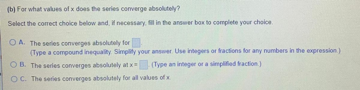 (b) For what values of x does the series converge absolutely?
Select the correct choice below and, if necessary, fill in the answer box to complete your choice.
O A. The series converges absolutely for
(Type a compound inequality. Simplify your answer. Use integers or fractions for any numbers in the expression.)
O B. The series converges absolutely at x =
(Type an integer or a simplified fraction.)
O C. The series converges absolutely for all values of x.
