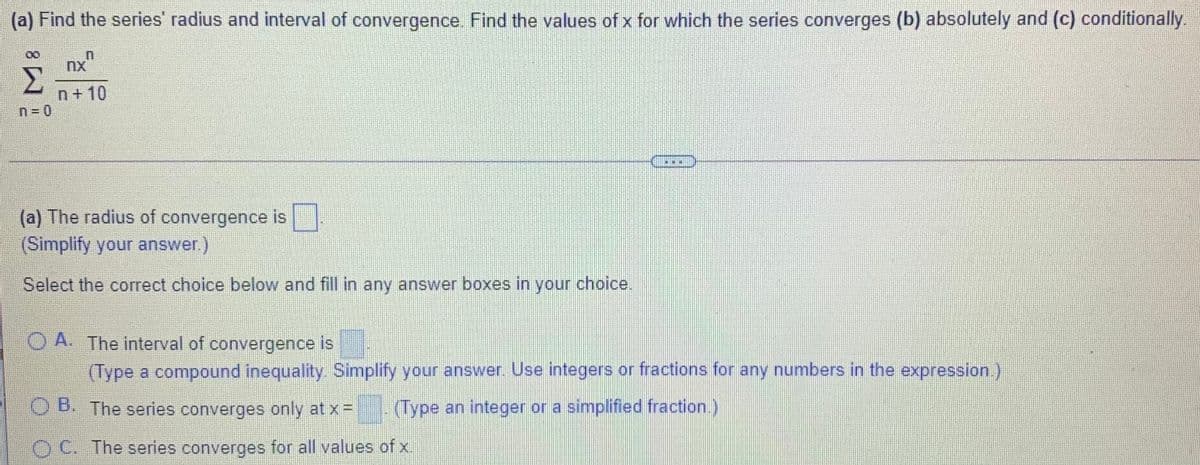 (a) Find the series' radius and interval of convergence. Find the values of x for which the series converges (b) absolutely and (c) conditionally.
Σ
n+10
n= 0
...
(a) The radius of convergence is
(Simplify your answer.)
Select the correct choice below and fill in any answer boxes in your choice.
O A. The interval of convergence is
(Type a compound inequality Simplify your answer. Use integers or fractions for any numbers in the expression.)
O B. The series converges only at x =
(Type an integer or a simplified fraction.)
O C. The series converges for all values of x.
