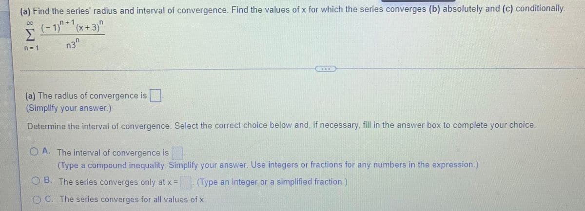 (a) Find the series' radius and interval of convergence. Find the values of x for which the series converges (b) absolutely and (c) conditionally.
(- 1)" * ' (x + 3)"
n+1
n = 1
n3"
(a) The radius of convergence is,
(Simplify your answer.)
Determine the interval of convergence. Select the correct choice below and, if necessary, fill in the answer box to complete your choice
O A. The interval of convergence is
(Type a compound inequality. Simplify your answer. Use integers or fractions for any numbers in the expression.)
OB. The series converges only at x =
(Type an integer or a simplified fraction.)
C. The series converges for all values of x.
