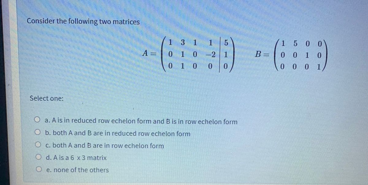 Consider the following two matrices
1 3 1 1
1 5 0 0
A =
0 10 -2 1
B =
0 0 1 0
0 1 0 0 0
0 0 0 1
Select one:
O a. A is in reduced row echelon form and B is in row echelon form
b. both A and B are in reduced row echelon form
O c. both A and B are in row echelon form
O d. A is a 6 x3 matrix
O e. none of the others
