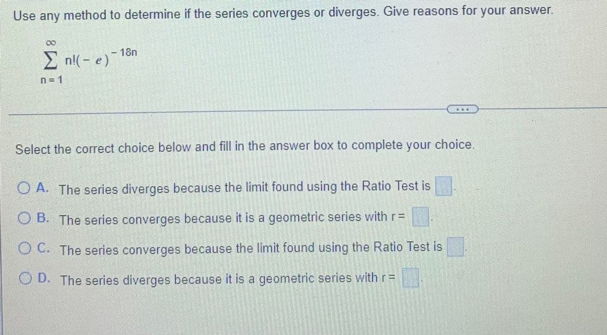 Use any method to determine if the series converges or diverges. Give reasons for your answer.
-18n
E nl(- e)
n= 1
...
Select the correct choice below and fill in the answer box to complete your choice.
O A. The series diverges because the limit found using the Ratio Test is
O B. The series converges because it is a geometric series with r=
O C. The series converges because the limit found using the Ratio Test is
O D. The series diverges because it is a geometric series with r =

