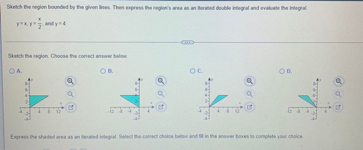 Sketch the region bounded by the given lines. Then express the region's area as an iterated double integral and evaluate the integral.
y3 x, y 2
and y = 4
Sketch the region. Choose the correct answer below.
O A.
O B.
C.
OD.
8-
6-
4
2-
4
81
12
12
-8
4
4
4
12
12
-8
Express the shaded area as an iterated integral. Select the correct choice below and fill in the answer boxes to complete your choice.
