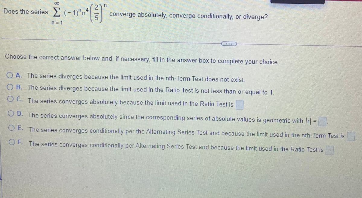 Does the series 2 (- 1)"n"
2
4
converge absolutely, converge conditionally, or diverge?
n= 1
Choose the correct answer below and, if necessary, fill in the answer box to complete your choice.
O A. The series diverges because the limit used in the nth-Term Test does not exist.
O B. The series diverges because the limit used in the Ratio Test is not less than or equal to 1
OC. The series converges absolutely because the limit used in the Ratio Test is
O D. The series converges absolutely since the corresponding series of absolute values is geometric with r =.
%3D
O E. The series converges conditionally per the Alternating Series Test and because the limit used in the nth-Term Test is
OE The series converges conditionally per Alternating Series Test and because the limit used in the Ratio Test is
