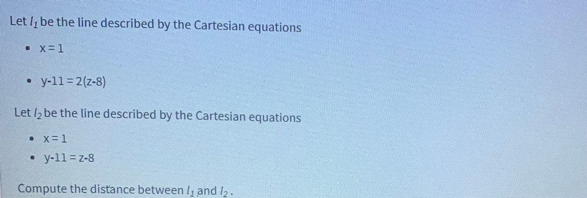 Let I, be the line described by the Cartesian equations
• X= 1
y-11=2(z-8)
Let , be the line described by the Cartesian equations
• X=1
• y-11 = z-8
Compute the distance between I and I,.
