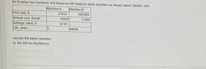for th below two machines and based on AW analysis which machine we should select? MARR=10%
Machine A
Machine B
First cost, S
Annual cost, S/year
Salvage value, $
Life, years
3
Answer the below question:
A-the AW for machine A
27933
10943
5730
100,000
7,000
infinite