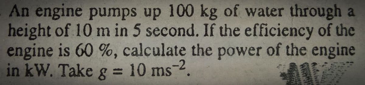 An engine pumps up 100 kg of water through a
height of 10 m in 5 second. If the efficiency of the
engine is 60 %, calculate the power of the engine
in kW. Take g = 10 ms-2.
