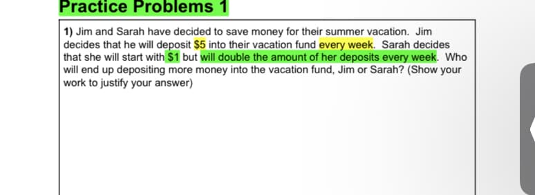 Practice Problems 1
1) Jim and Sarah have decided to save money for their summer vacation. Jim
decides that he will deposit $5 into their vacation fund every week. Sarah decides
| that she will start with $1 but will double the amount of her deposits every week. Who
will end up depositing more money into the vacation fund, Jim or Sarah? (Show your
work to justify your answer)
