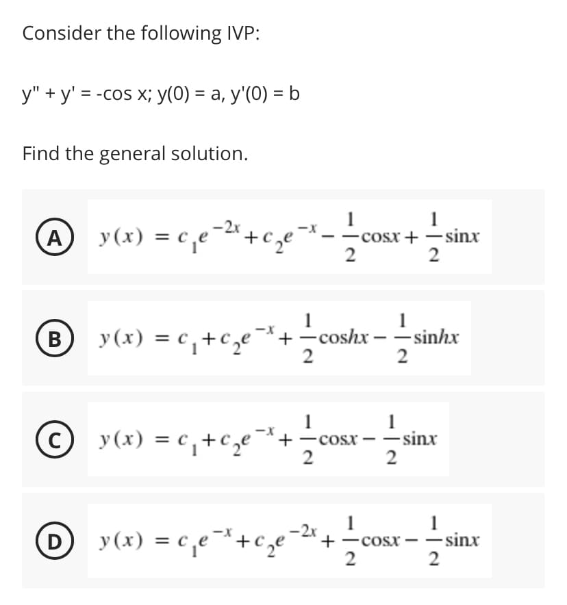 Consider the following IVP:
у" + у'%3D -сos x; у(0) %3D а, у'(0) —b
Find the general solution.
1
- cosx + –sinx
2
1
y(x) = c,e-2" +cze *
A
2
B)
y(x) = c, +c,e¬
+-coshx – – sinhx
2
В
1
-cosx – -sinx
y (x) = c, +c,e¯+-cosx – – sinx
y (x) = c,e¯*+c,e
-2x
D
+-cosx -- sinx
2
2
