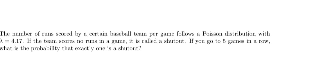 The number of runs scored by a certain baseball team per game follows a Poisson distribution with
A = 4.17. If the team scores no runs in a game, it is called a shutout. If you go to 5 games in a row,
what is the probability that exactly one is a shutout?