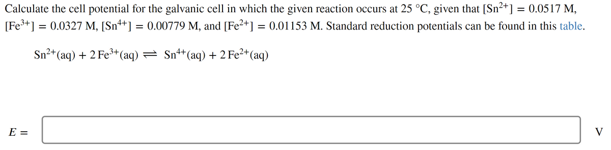 Calculate the cell potential for the galvanic cell in which the given reaction occurs at 25 °C, given that [Sn²+] = 0.0517 M,
[Fe³+] = 0.0327 M, [Sn++] = 0.00779 M, and [Fe²+] = 0.01153 M. Standard reduction potentials can be found in this table.
Sn²+ (aq) + 2 Fe³+ (aq) ⇒ Sn¹+ (aq) + 2 Fe²+ (aq)
E:
||
V