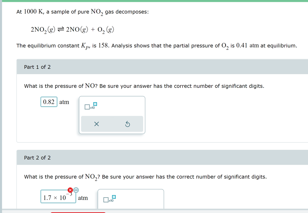 At 1000 K, a sample of pure NO₂ gas decomposes:
2NO₂(g) = 2NO(g) + O₂(g)
The equilibrium constant Kp, is 158. Analysis shows that the partial pressure of O, is 0.41 atm at equilibrium.
2
Part 1 of 2
What is the pressure of NO? Be sure your answer has the correct number of significant digits.
0.82 atm
Part 2 of 2
1.7 × 10
x10
atm
X
What is the pressure of NO₂? Be sure your answer has the correct number of significant digits.
0x
Ś
x10