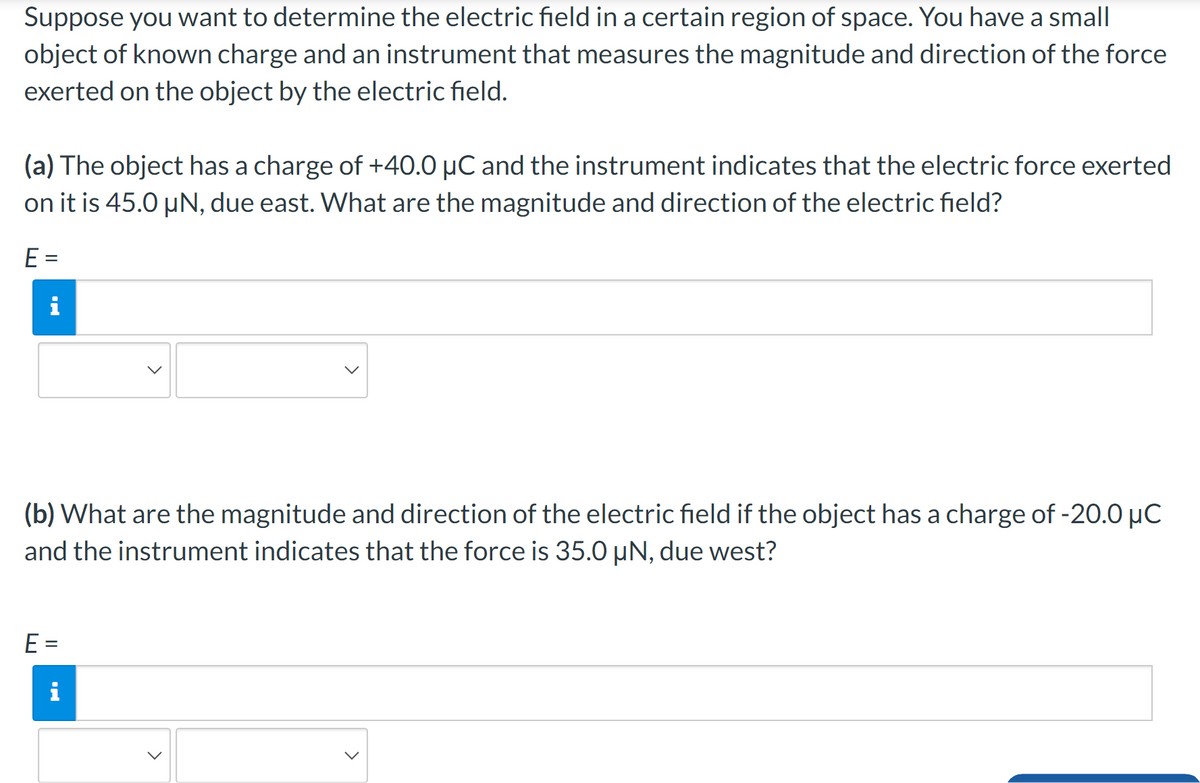 Suppose you want to determine the electric field in a certain region of space. You have a small
object of known charge and an instrument that measures the magnitude and direction of the force
exerted on the object by the electric field.
(a) The object has a charge of +40.0 μC and the instrument indicates that the electric force exerted
on it is 45.0 μN, due east. What are the magnitude and direction of the electric field?
E =
i
(b) What are the magnitude and direction of the electric field if the object has a charge of -20.0 μC
and the instrument indicates that the force is 35.0 µN, due west?
E =
M