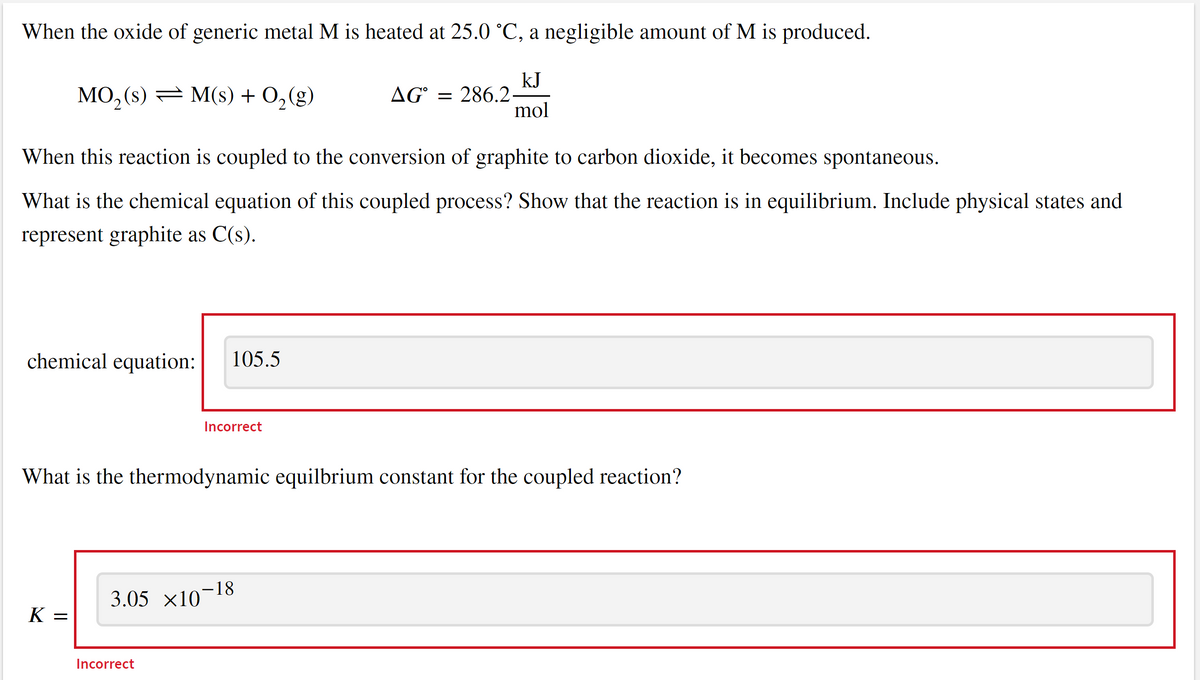 When the oxide of generic metal M is heated at 25.0 °C, a negligible amount of M is produced.
MO₂ (s) = M(s) + O₂(g)
AG=286.2-
kJ
mol
When this reaction is coupled to the conversion of graphite to carbon dioxide, it becomes spontaneous.
What is the chemical equation of this coupled process? Show that the reaction is in equilibrium. Include physical states and
represent graphite as C(s).
chemical equation:
105.5
Incorrect
What is the thermodynamic equilbrium constant for the coupled reaction?
3.05 ×10−18
K =
Incorrect