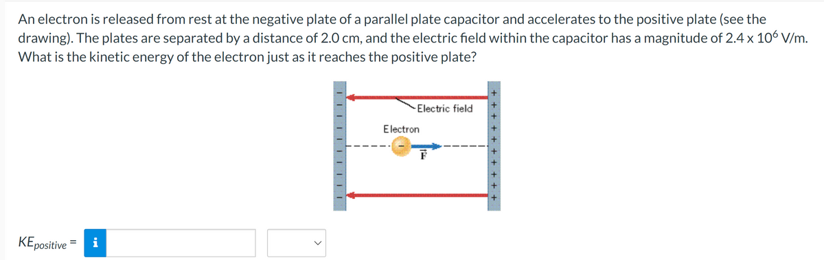An electron is released from rest at the negative plate of a parallel plate capacitor and accelerates to the positive plate (see the
drawing). The plates are separated by a distance of 2.0 cm, and the electric field within the capacitor has a magnitude of 2.4 x 106 V/m.
What is the kinetic energy of the electron just as it reaches the positive plate?
KE positive =
i
-Electric field
Electron
F