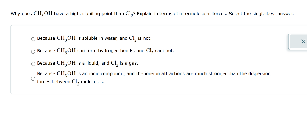 Why does CH₂OH have a higher boiling point than Cl₂? Explain in terms of intermolecular forces. Select the single best answer.
Because CH3OH is soluble in water, and Cl₂ is not.
○ Because CH₂OH can form hydrogen bonds, and Cl₂ cannnot.
○ Because CH₂OH is a liquid, and Cl₂ is a gas.
Because CH₂OH is an ionic compound, and the ion-ion attractions are much stronger than the dispersion
forces between Cl₂ molecules.
X