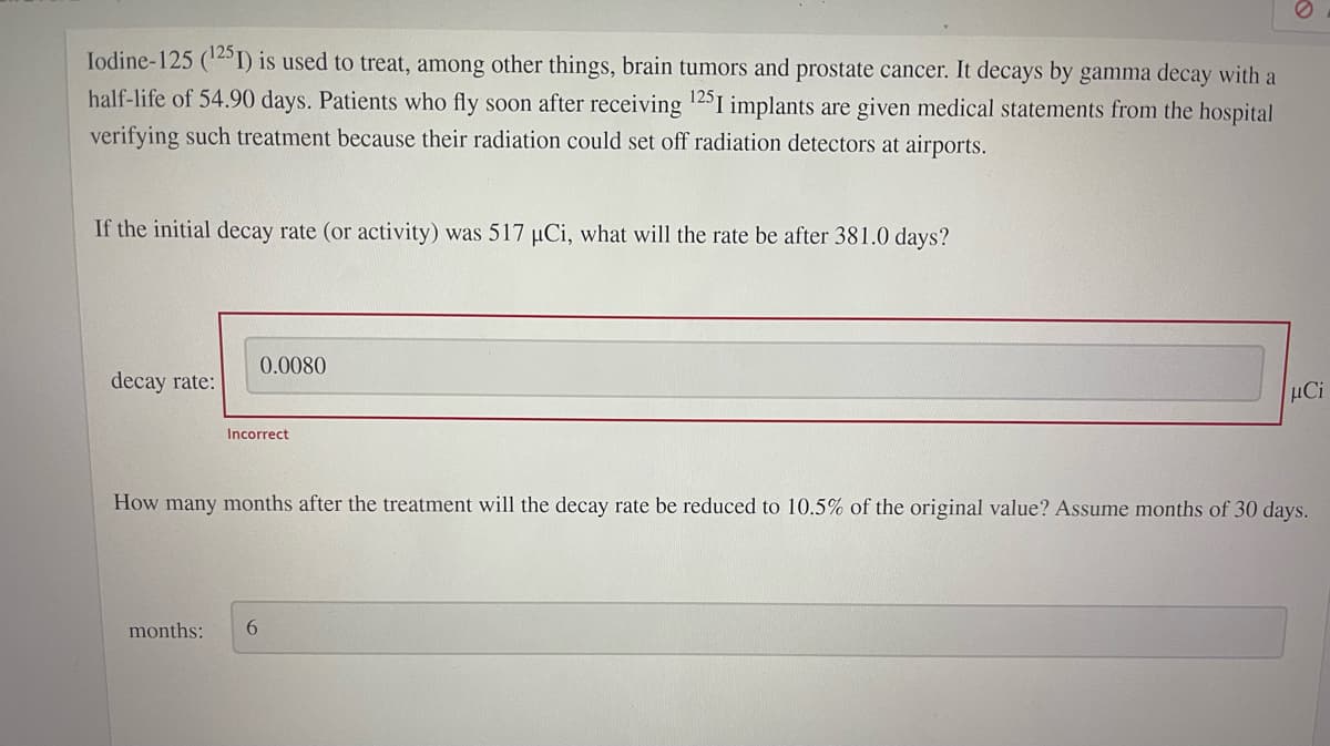 Iodine-125 (125I) is used to treat, among other things, brain tumors and prostate cancer. It decays by gamma decay with a
half-life of 54.90 days. Patients who fly soon after receiving ¹25I implants are given medical statements from the hospital
verifying such treatment because their radiation could set off radiation detectors at airports.
If the initial decay rate (or activity) was 517 µCi, what will the rate be after 381.0 days?
decay rate:
0.0080
Incorrect
months: 6
μCi
How many months after the treatment will the decay rate be reduced to 10.5% of the original value? Assume months of 30 days.