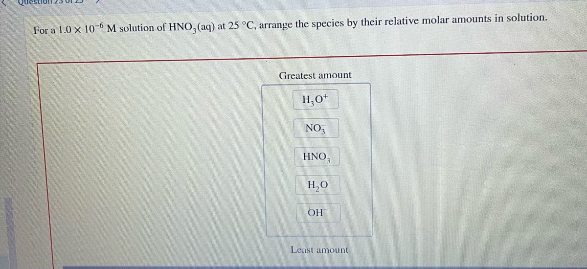 For a 1.0 x 10-6 M solution of HNO3(aq) at 25 °C, arrange the species by their relative molar amounts in solution.
Greatest amount
H₂O+
NO3
HNO3
H₂O
OH
Least amount