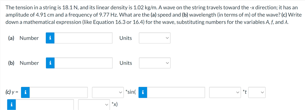 The tension in a string is 18.1 N, and its linear density is 1.02 kg/m. A wave on the string travels toward the -x direction; it has an
amplitude of 4.91 cm and a frequency of 9.77 Hz. What are the (a) speed and (b) wavelength (in terms of m) of the wave? (c) Write
down a mathematical expression (like Equation 16.3 or 16.4) for the wave, substituting numbers for the variables A, f, and A.
(a) Number i
(b) Number i
(c) y =
MO
i
*x)
Units
Units
*sin(i
>
>
*t
>