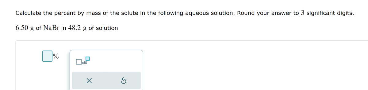 Calculate the percent by mass of the solute in the following aqueous solution. Round your answer to 3 significant digits.
6.50 g of NaBr in 48.2 g of solution
%
x10
X
Ś