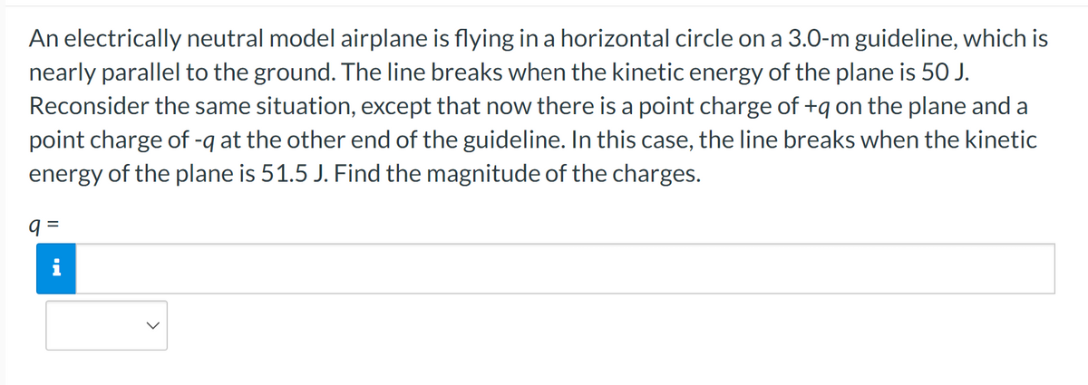 An electrically neutral model airplane is flying in a horizontal circle on a 3.0-m guideline, which is
nearly parallel to the ground. The line breaks when the kinetic energy of the plane is 50 J.
Reconsider the same situation, except that now there is a point charge of +q on the plane and a
point charge of -q at the other end of the guideline. In this case, the line breaks when the kinetic
energy of the plane is 51.5 J. Find the magnitude of the charges.
q=
i