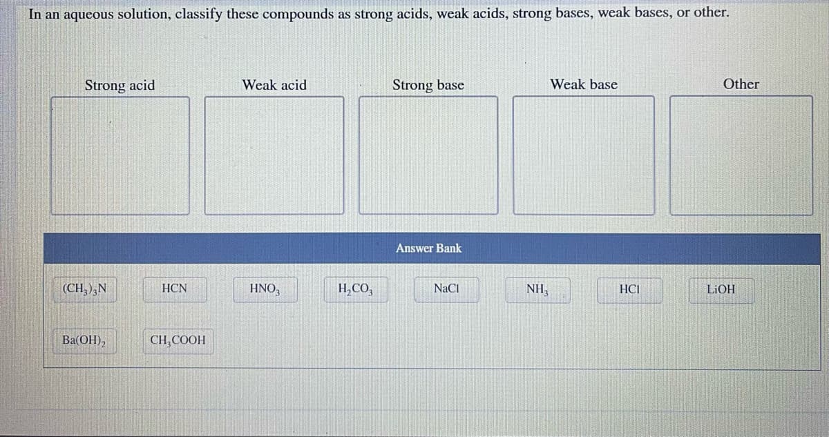 In an aqueous solution, classify these compounds as strong acids, weak acids, strong bases, weak bases, or other.
Strong acid
Weak acid
Strong base
Weak base
Other
Answer Bank
HNO₂
NaCl
(CH3)3N
Ba(OH)₂
HCN
CH₂COOH
H₂CO3
NH₂
HCI
LiOH