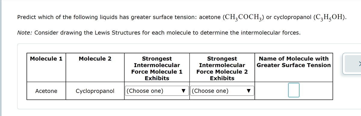 Predict which of the following liquids has greater surface tension: acetone (CH3COCH3) or cyclopropanol (C₂H5OH).
Note: Consider drawing the Lewis Structures for each molecule to determine the intermolecular forces.
Molecule 1
Acetone
Molecule 2
Cyclopropanol
Strongest
Intermolecular
Force Molecule 1
Exhibits
(Choose one)
Strongest
Intermolecular
Force Molecule 2
Exhibits
▼ (Choose one)
Name of Molecule with
Greater Surface Tension
