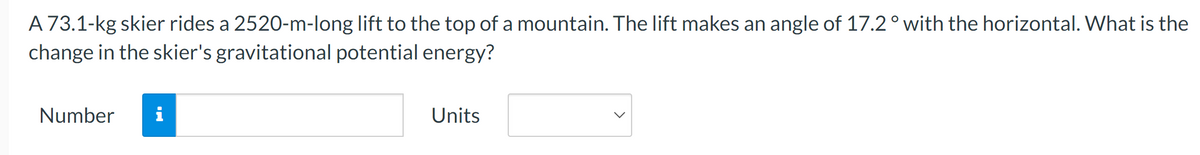 A 73.1-kg skier rides a 2520-m-long lift to the top of a mountain. The lift makes an angle of 17.2 ° with the horizontal. What is the
change in the skier's gravitational potential energy?
Number
i
Units