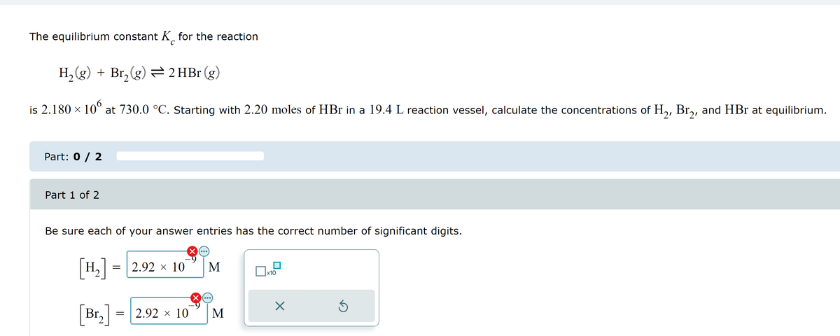 The equilibrium constant K for the reaction
С
H₂(g) + Br₂(g) = 2 HBr (g)
is 2.180 × 106 at 730.0 °C. Starting with 2.20 moles of HBr in a 19.4 L reaction vessel, calculate the concentrations of H₂, Br₂, and HBr at equilibrium.
Part: 0 / 2
Part 1 of 2
Be sure each of your answer entries has the correct number of significant digits.
[H₂]
[Br₂]
= 2.92 × 10
= 2.92 × 10
M
M
x10
X
Ś