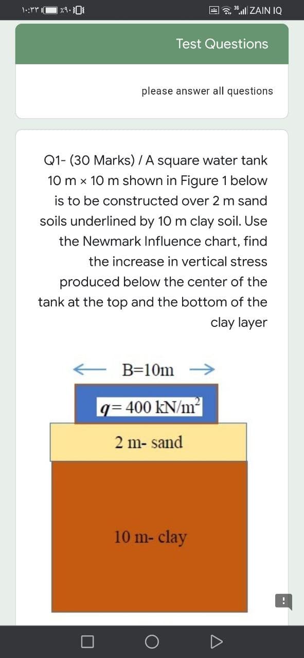 E a 10.ll ZAIN IQ
Test Questions
please answer all questions
Q1- (30 Marks) /A square water tank
10 m x 10 m shown in Figure 1 below
is to be constructed over 2 m sand
soils underlined by 10 m clay soil. Use
the Newmark Influence chart, find
the increase in vertical stress
produced below the center of the
tank at the top and the bottom of the
clay layer
B=10m
q= 400 kN/m2
2 m- sand
10 m- clay
