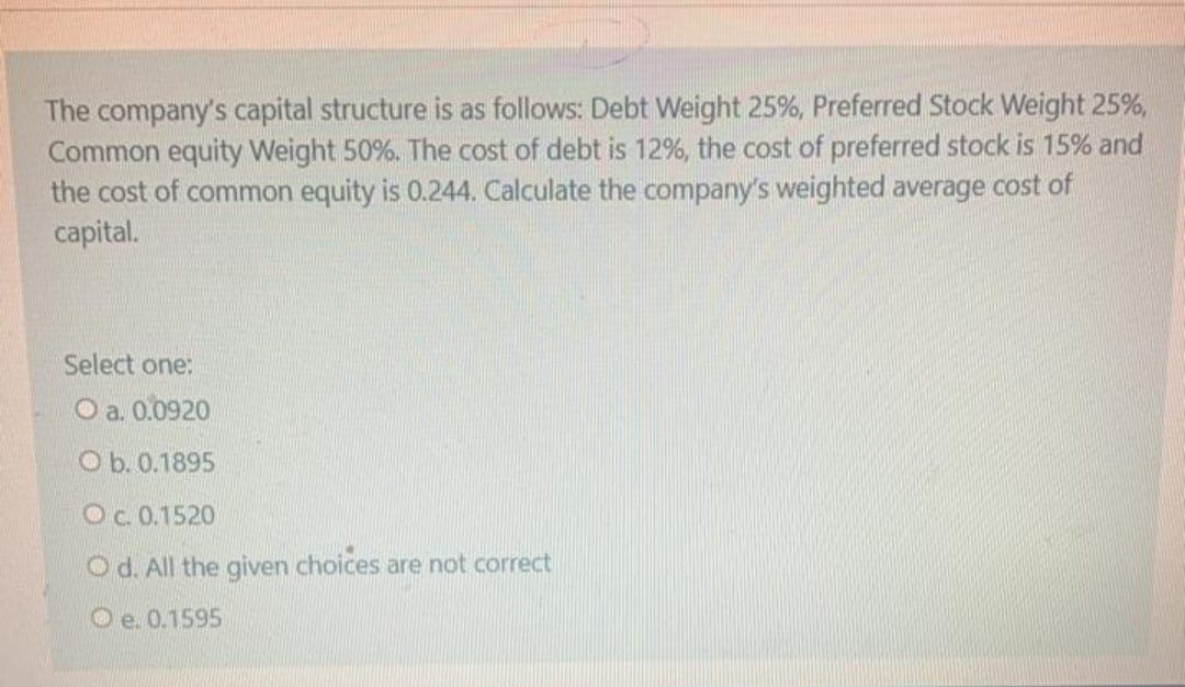 The company's capital structure is as follows: Debt Weight 25%, Preferred Stock Weight 25%,
Common equity Weight 50%. The cost of debt is 12%, the cost of preferred stock is 15% and
the cost of common equity is 0.244. Calculate the company's weighted average cost of
capital.
Select one:
O a. 0.0920
O b. 0.1895
Oc.0.1520
O d. All the given choices are not correct
O e. 0.1595

