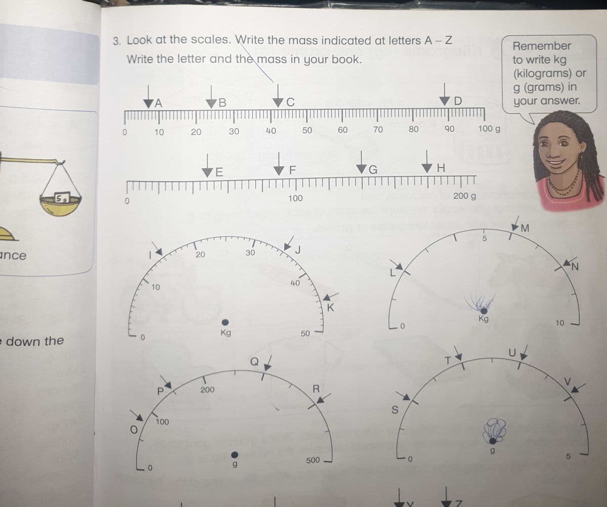 3. Look at the scales. Write the mass indicated at letters A – Z
Remember
Write the letter and the mass in your book.
to write kg
(kilograms) or
g (grams) in
7 C
▼D
your answer.
10
20
30
40
60
70
80
90
100 g
H.
VE
100
200 g
ance
20
30
N.
40
10
Kg
10
Kg
e down the
200
100
500
g
7.
SI
50
50
