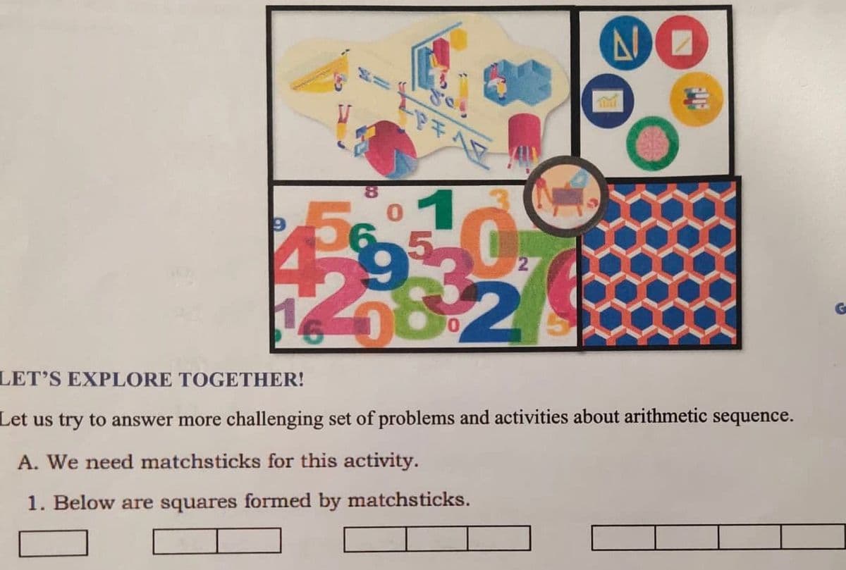 -
PFAF
01
4 0
282
6
NO
LET'S EXPLORE TOGETHER!
Let us try to answer more challenging set of problems and activities about arithmetic sequence.
A. We need matchsticks for this activity.
1. Below are squares formed by matchsticks.
G