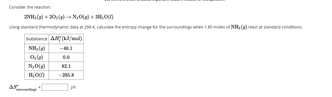 Consider the reaction:
2NH3(g) + 202(g) → N₂O(g) + 3H₂O(!)
Using standard thermodynamic data at 298 K, calculate the entropy change for the surroundings when 1.85 moles of NH3 (9) react at standard conditions.
Substance AH (kJ/mol)
NH₁(9)
-46.1
02 (9)
0.0
N₂O(g)
82.1
H₂O(!)
-285.8
J/K
AS°
surroundings