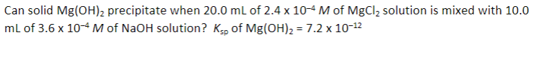 Can solid Mg(OH)2 precipitate when 20.0 mL of 2.4 x 10-4 M of MgCl2 solution is mixed with 10.0
mL of 3.6 x 10-4 M of NaOH solution? Ksp of Mg(OH)2 = 7.2 x 10-12
