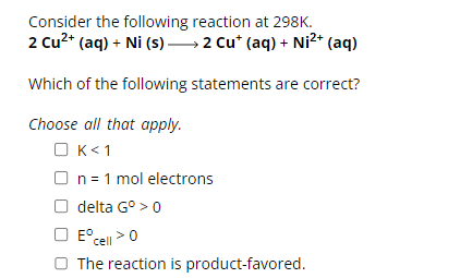 Consider the following reaction at 298K.
2 Cu²+ (aq) + Ni (s) — 2 Cu* (aq) + Ni²+ (aq)
Which of the following statements are correct?
Choose all that apply.
K<1
OK
On = 1 mol electrons
delta G° > 0
E°
° cell > 0
The reaction is product-favored.