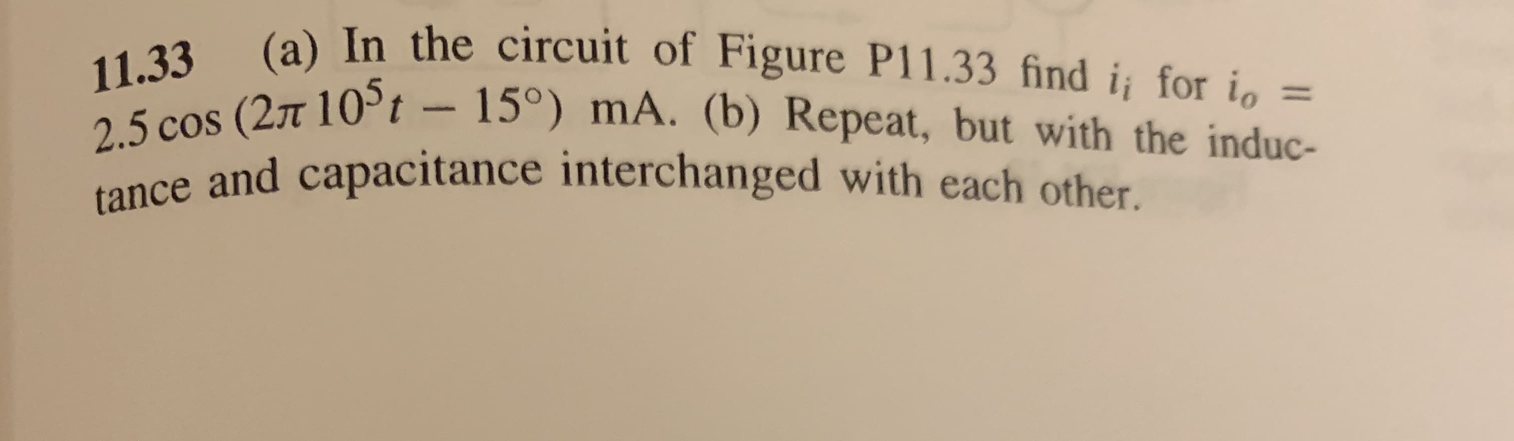 (a) In the circuit of Figure P11.33 find i for i=
11.33
2.5 cos (27t 105t - 15°) mA. (b) Repeat, but with the induc-
tance and capacitance interchanged with each other.
