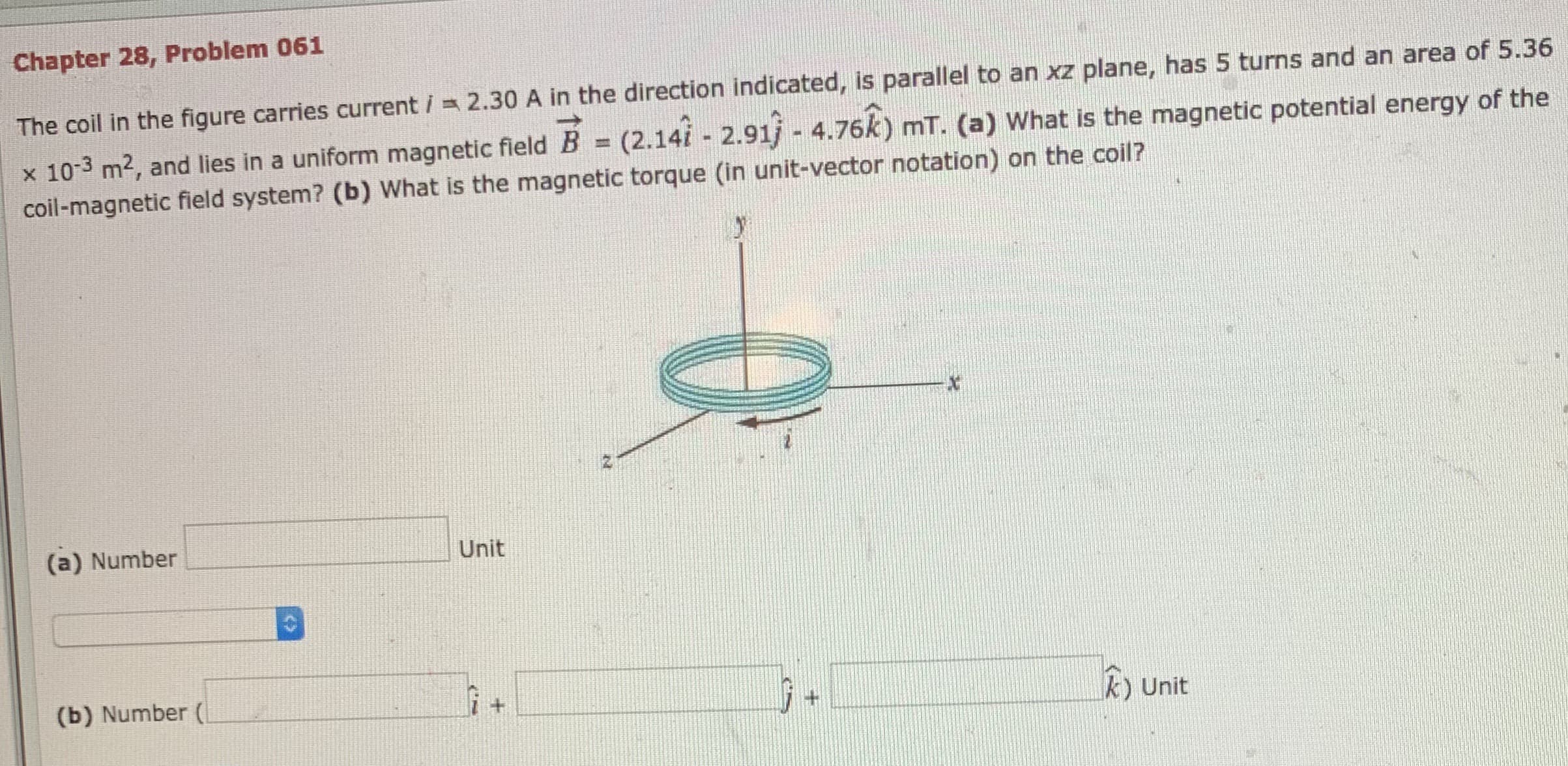 Chapter 28, Problem 061
The coil in the figure carries current i 2.30 A in the direction indicated, is parallel to an xz plane, has 5 turns and an area of 5.36
x 103 m2, and lies in a uniform magnetic field B = (2.14i 2.91j - 4.76k) mT. (a) What is the magnetic potential energy of the
coil-magnetic field system? (b) What is the magnetic torque (in unit-vector notation) on the coil?
(a) Number
Unit
(b) Number (
k) Unit
